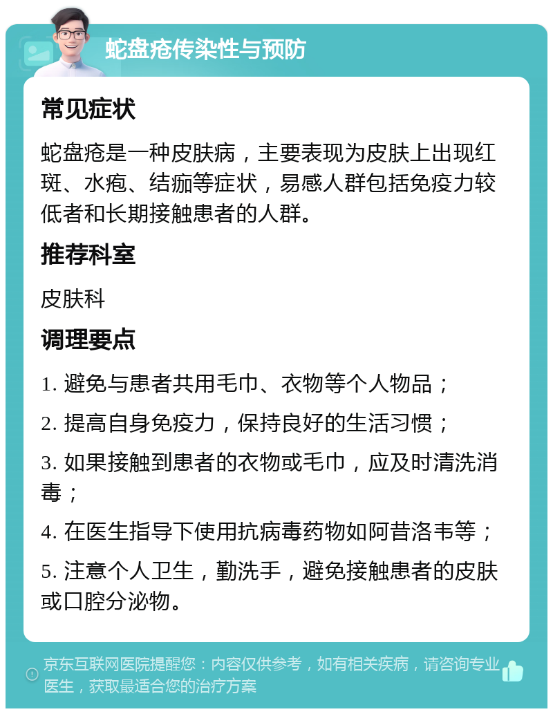 蛇盘疮传染性与预防 常见症状 蛇盘疮是一种皮肤病，主要表现为皮肤上出现红斑、水疱、结痂等症状，易感人群包括免疫力较低者和长期接触患者的人群。 推荐科室 皮肤科 调理要点 1. 避免与患者共用毛巾、衣物等个人物品； 2. 提高自身免疫力，保持良好的生活习惯； 3. 如果接触到患者的衣物或毛巾，应及时清洗消毒； 4. 在医生指导下使用抗病毒药物如阿昔洛韦等； 5. 注意个人卫生，勤洗手，避免接触患者的皮肤或口腔分泌物。