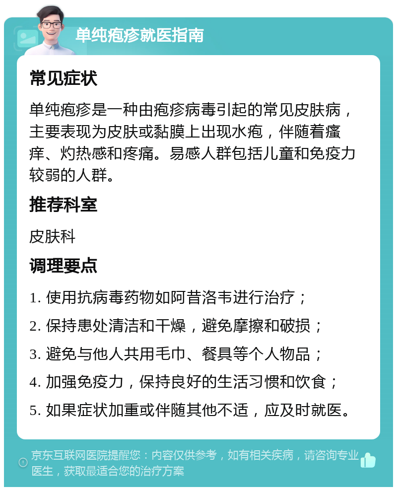 单纯疱疹就医指南 常见症状 单纯疱疹是一种由疱疹病毒引起的常见皮肤病，主要表现为皮肤或黏膜上出现水疱，伴随着瘙痒、灼热感和疼痛。易感人群包括儿童和免疫力较弱的人群。 推荐科室 皮肤科 调理要点 1. 使用抗病毒药物如阿昔洛韦进行治疗； 2. 保持患处清洁和干燥，避免摩擦和破损； 3. 避免与他人共用毛巾、餐具等个人物品； 4. 加强免疫力，保持良好的生活习惯和饮食； 5. 如果症状加重或伴随其他不适，应及时就医。