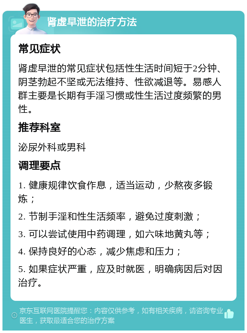 肾虚早泄的治疗方法 常见症状 肾虚早泄的常见症状包括性生活时间短于2分钟、阴茎勃起不坚或无法维持、性欲减退等。易感人群主要是长期有手淫习惯或性生活过度频繁的男性。 推荐科室 泌尿外科或男科 调理要点 1. 健康规律饮食作息，适当运动，少熬夜多锻炼； 2. 节制手淫和性生活频率，避免过度刺激； 3. 可以尝试使用中药调理，如六味地黄丸等； 4. 保持良好的心态，减少焦虑和压力； 5. 如果症状严重，应及时就医，明确病因后对因治疗。