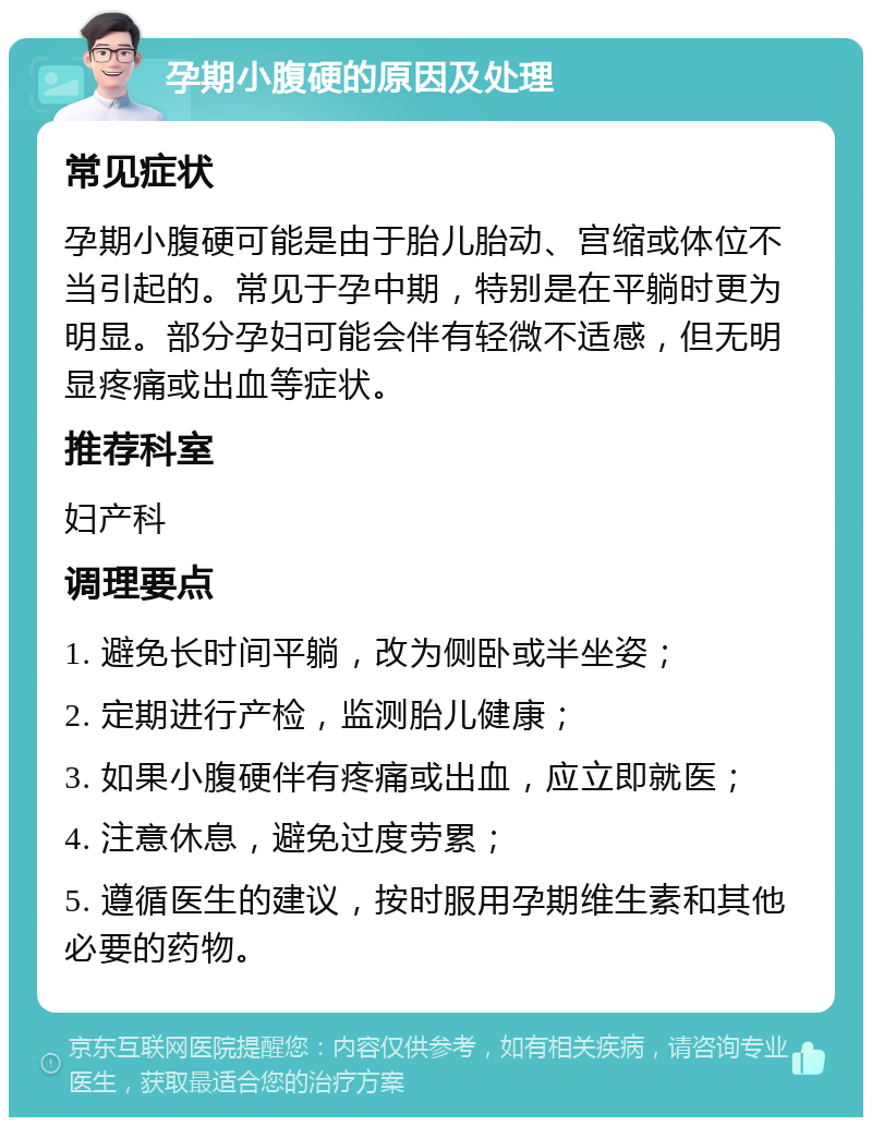 孕期小腹硬的原因及处理 常见症状 孕期小腹硬可能是由于胎儿胎动、宫缩或体位不当引起的。常见于孕中期，特别是在平躺时更为明显。部分孕妇可能会伴有轻微不适感，但无明显疼痛或出血等症状。 推荐科室 妇产科 调理要点 1. 避免长时间平躺，改为侧卧或半坐姿； 2. 定期进行产检，监测胎儿健康； 3. 如果小腹硬伴有疼痛或出血，应立即就医； 4. 注意休息，避免过度劳累； 5. 遵循医生的建议，按时服用孕期维生素和其他必要的药物。