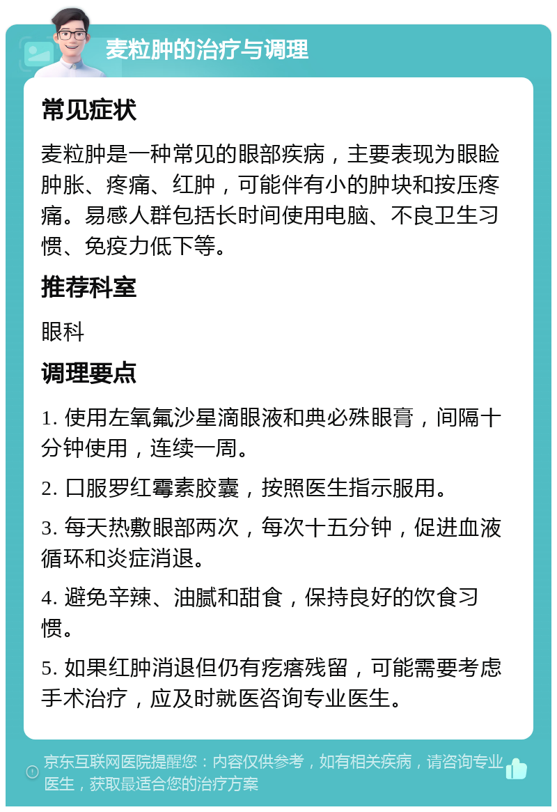 麦粒肿的治疗与调理 常见症状 麦粒肿是一种常见的眼部疾病，主要表现为眼睑肿胀、疼痛、红肿，可能伴有小的肿块和按压疼痛。易感人群包括长时间使用电脑、不良卫生习惯、免疫力低下等。 推荐科室 眼科 调理要点 1. 使用左氧氟沙星滴眼液和典必殊眼膏，间隔十分钟使用，连续一周。 2. 口服罗红霉素胶囊，按照医生指示服用。 3. 每天热敷眼部两次，每次十五分钟，促进血液循环和炎症消退。 4. 避免辛辣、油腻和甜食，保持良好的饮食习惯。 5. 如果红肿消退但仍有疙瘩残留，可能需要考虑手术治疗，应及时就医咨询专业医生。