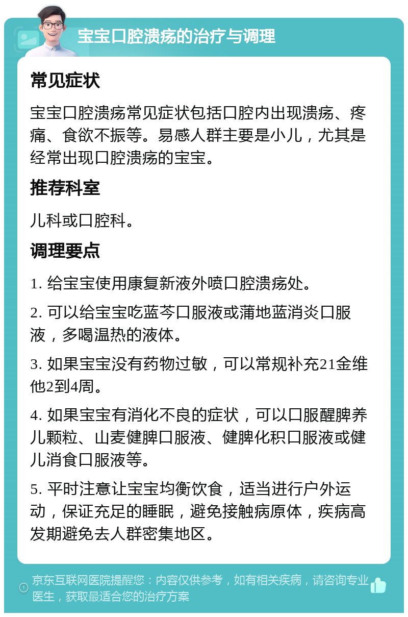 宝宝口腔溃疡的治疗与调理 常见症状 宝宝口腔溃疡常见症状包括口腔内出现溃疡、疼痛、食欲不振等。易感人群主要是小儿，尤其是经常出现口腔溃疡的宝宝。 推荐科室 儿科或口腔科。 调理要点 1. 给宝宝使用康复新液外喷口腔溃疡处。 2. 可以给宝宝吃蓝芩口服液或蒲地蓝消炎口服液，多喝温热的液体。 3. 如果宝宝没有药物过敏，可以常规补充21金维他2到4周。 4. 如果宝宝有消化不良的症状，可以口服醒脾养儿颗粒、山麦健脾口服液、健脾化积口服液或健儿消食口服液等。 5. 平时注意让宝宝均衡饮食，适当进行户外运动，保证充足的睡眠，避免接触病原体，疾病高发期避免去人群密集地区。