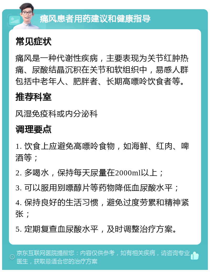 痛风患者用药建议和健康指导 常见症状 痛风是一种代谢性疾病，主要表现为关节红肿热痛、尿酸结晶沉积在关节和软组织中，易感人群包括中老年人、肥胖者、长期高嘌呤饮食者等。 推荐科室 风湿免疫科或内分泌科 调理要点 1. 饮食上应避免高嘌呤食物，如海鲜、红肉、啤酒等； 2. 多喝水，保持每天尿量在2000ml以上； 3. 可以服用别嘌醇片等药物降低血尿酸水平； 4. 保持良好的生活习惯，避免过度劳累和精神紧张； 5. 定期复查血尿酸水平，及时调整治疗方案。