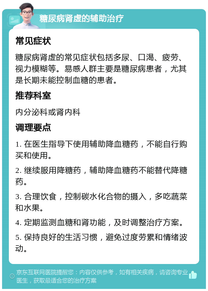 糖尿病肾虚的辅助治疗 常见症状 糖尿病肾虚的常见症状包括多尿、口渴、疲劳、视力模糊等。易感人群主要是糖尿病患者，尤其是长期未能控制血糖的患者。 推荐科室 内分泌科或肾内科 调理要点 1. 在医生指导下使用辅助降血糖药，不能自行购买和使用。 2. 继续服用降糖药，辅助降血糖药不能替代降糖药。 3. 合理饮食，控制碳水化合物的摄入，多吃蔬菜和水果。 4. 定期监测血糖和肾功能，及时调整治疗方案。 5. 保持良好的生活习惯，避免过度劳累和情绪波动。