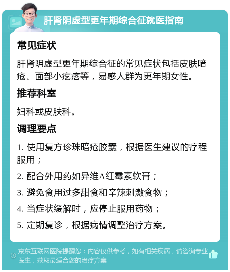 肝肾阴虚型更年期综合征就医指南 常见症状 肝肾阴虚型更年期综合征的常见症状包括皮肤暗疮、面部小疙瘩等，易感人群为更年期女性。 推荐科室 妇科或皮肤科。 调理要点 1. 使用复方珍珠暗疮胶囊，根据医生建议的疗程服用； 2. 配合外用药如异维A红霉素软膏； 3. 避免食用过多甜食和辛辣刺激食物； 4. 当症状缓解时，应停止服用药物； 5. 定期复诊，根据病情调整治疗方案。