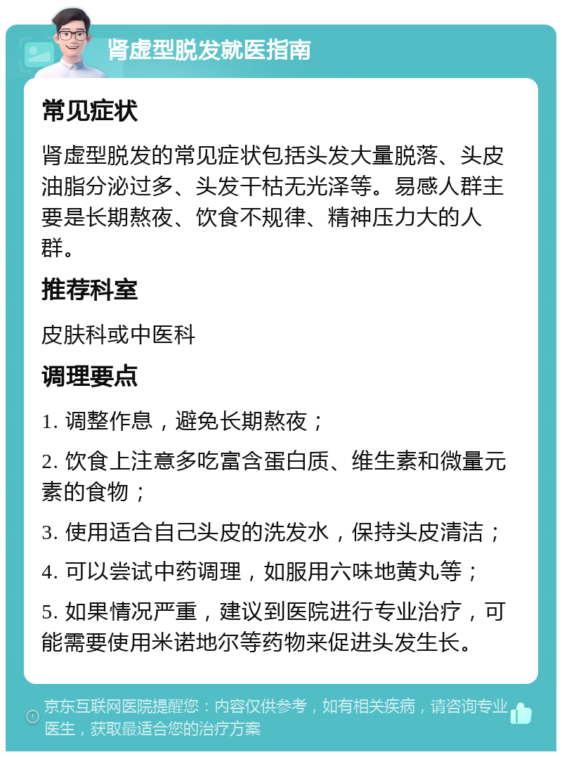 肾虚型脱发就医指南 常见症状 肾虚型脱发的常见症状包括头发大量脱落、头皮油脂分泌过多、头发干枯无光泽等。易感人群主要是长期熬夜、饮食不规律、精神压力大的人群。 推荐科室 皮肤科或中医科 调理要点 1. 调整作息，避免长期熬夜； 2. 饮食上注意多吃富含蛋白质、维生素和微量元素的食物； 3. 使用适合自己头皮的洗发水，保持头皮清洁； 4. 可以尝试中药调理，如服用六味地黄丸等； 5. 如果情况严重，建议到医院进行专业治疗，可能需要使用米诺地尔等药物来促进头发生长。