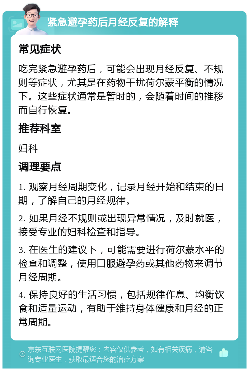 紧急避孕药后月经反复的解释 常见症状 吃完紧急避孕药后，可能会出现月经反复、不规则等症状，尤其是在药物干扰荷尔蒙平衡的情况下。这些症状通常是暂时的，会随着时间的推移而自行恢复。 推荐科室 妇科 调理要点 1. 观察月经周期变化，记录月经开始和结束的日期，了解自己的月经规律。 2. 如果月经不规则或出现异常情况，及时就医，接受专业的妇科检查和指导。 3. 在医生的建议下，可能需要进行荷尔蒙水平的检查和调整，使用口服避孕药或其他药物来调节月经周期。 4. 保持良好的生活习惯，包括规律作息、均衡饮食和适量运动，有助于维持身体健康和月经的正常周期。