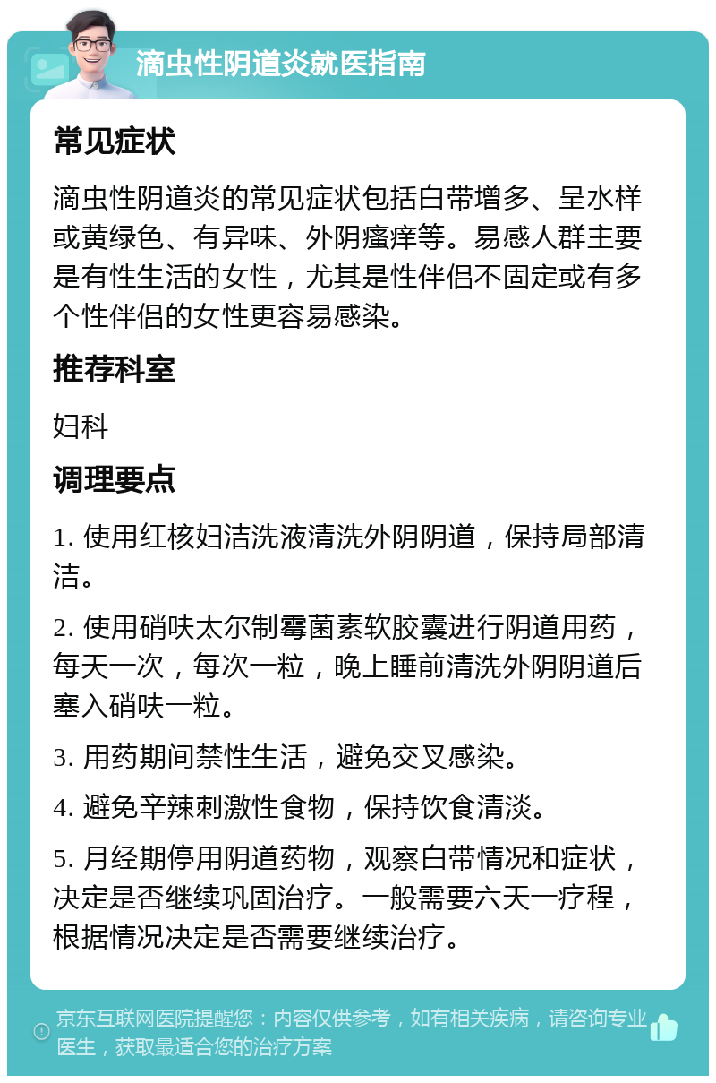 滴虫性阴道炎就医指南 常见症状 滴虫性阴道炎的常见症状包括白带增多、呈水样或黄绿色、有异味、外阴瘙痒等。易感人群主要是有性生活的女性，尤其是性伴侣不固定或有多个性伴侣的女性更容易感染。 推荐科室 妇科 调理要点 1. 使用红核妇洁洗液清洗外阴阴道，保持局部清洁。 2. 使用硝呋太尔制霉菌素软胶囊进行阴道用药，每天一次，每次一粒，晚上睡前清洗外阴阴道后塞入硝呋一粒。 3. 用药期间禁性生活，避免交叉感染。 4. 避免辛辣刺激性食物，保持饮食清淡。 5. 月经期停用阴道药物，观察白带情况和症状，决定是否继续巩固治疗。一般需要六天一疗程，根据情况决定是否需要继续治疗。