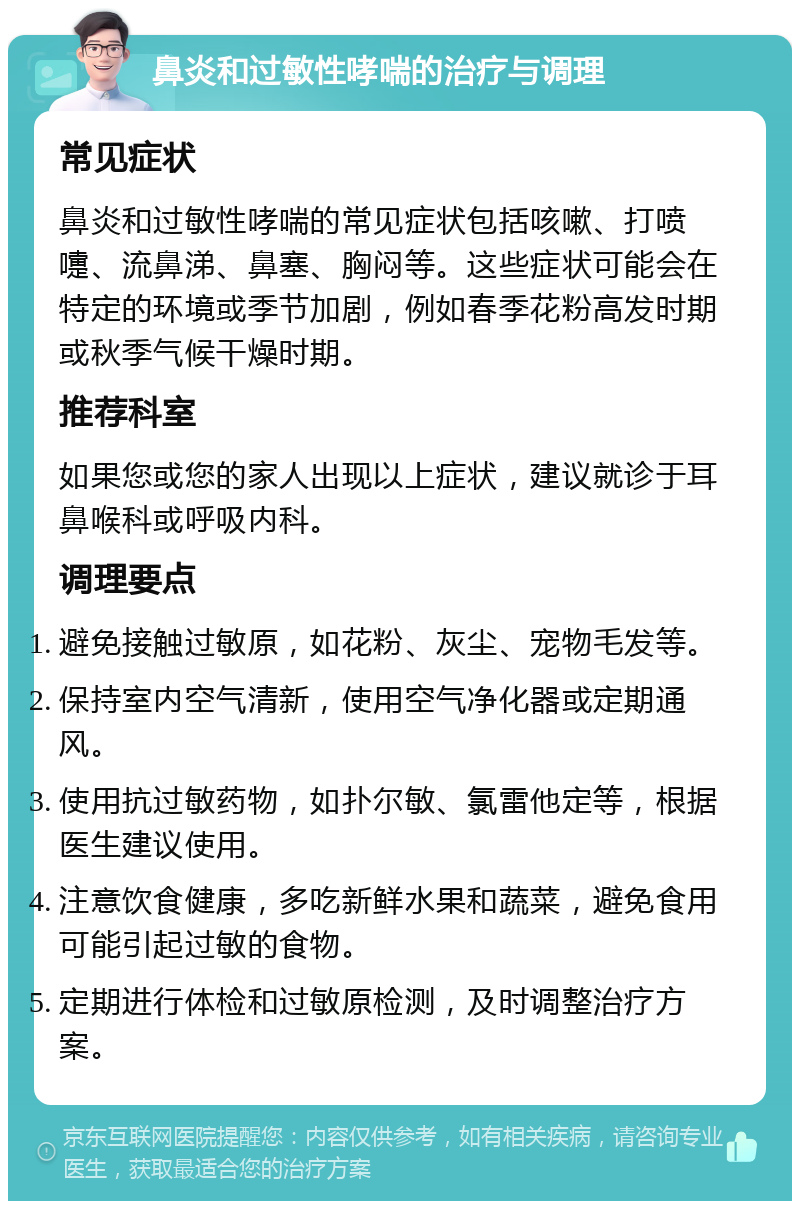 鼻炎和过敏性哮喘的治疗与调理 常见症状 鼻炎和过敏性哮喘的常见症状包括咳嗽、打喷嚏、流鼻涕、鼻塞、胸闷等。这些症状可能会在特定的环境或季节加剧，例如春季花粉高发时期或秋季气候干燥时期。 推荐科室 如果您或您的家人出现以上症状，建议就诊于耳鼻喉科或呼吸内科。 调理要点 避免接触过敏原，如花粉、灰尘、宠物毛发等。 保持室内空气清新，使用空气净化器或定期通风。 使用抗过敏药物，如扑尔敏、氯雷他定等，根据医生建议使用。 注意饮食健康，多吃新鲜水果和蔬菜，避免食用可能引起过敏的食物。 定期进行体检和过敏原检测，及时调整治疗方案。