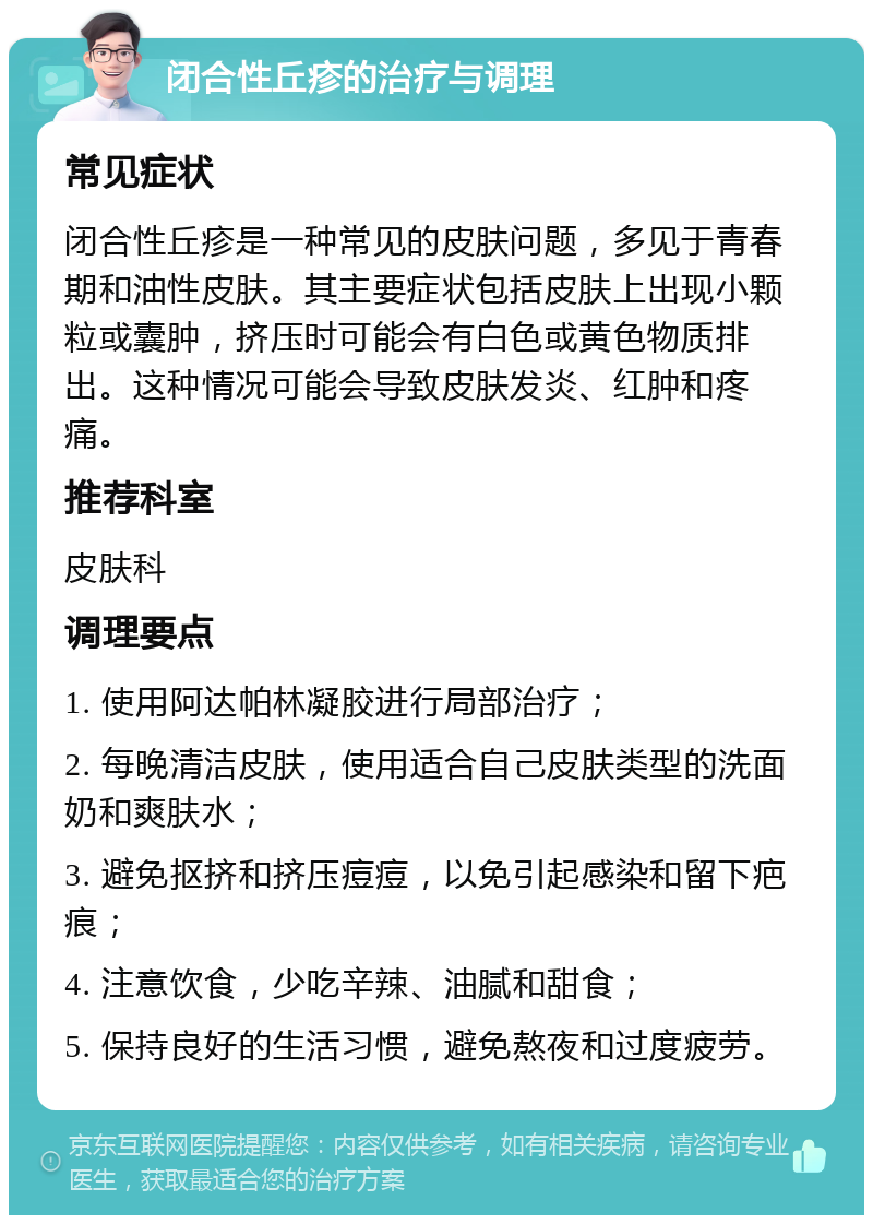 闭合性丘疹的治疗与调理 常见症状 闭合性丘疹是一种常见的皮肤问题，多见于青春期和油性皮肤。其主要症状包括皮肤上出现小颗粒或囊肿，挤压时可能会有白色或黄色物质排出。这种情况可能会导致皮肤发炎、红肿和疼痛。 推荐科室 皮肤科 调理要点 1. 使用阿达帕林凝胶进行局部治疗； 2. 每晚清洁皮肤，使用适合自己皮肤类型的洗面奶和爽肤水； 3. 避免抠挤和挤压痘痘，以免引起感染和留下疤痕； 4. 注意饮食，少吃辛辣、油腻和甜食； 5. 保持良好的生活习惯，避免熬夜和过度疲劳。