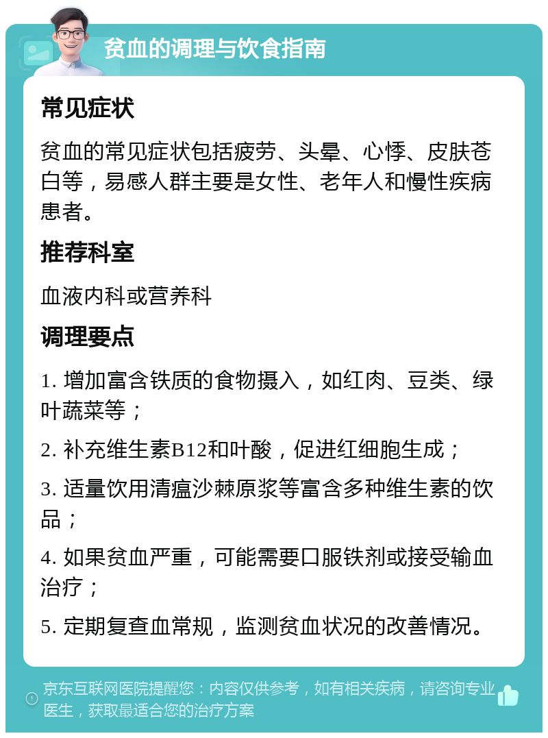 贫血的调理与饮食指南 常见症状 贫血的常见症状包括疲劳、头晕、心悸、皮肤苍白等，易感人群主要是女性、老年人和慢性疾病患者。 推荐科室 血液内科或营养科 调理要点 1. 增加富含铁质的食物摄入，如红肉、豆类、绿叶蔬菜等； 2. 补充维生素B12和叶酸，促进红细胞生成； 3. 适量饮用清瘟沙棘原浆等富含多种维生素的饮品； 4. 如果贫血严重，可能需要口服铁剂或接受输血治疗； 5. 定期复查血常规，监测贫血状况的改善情况。