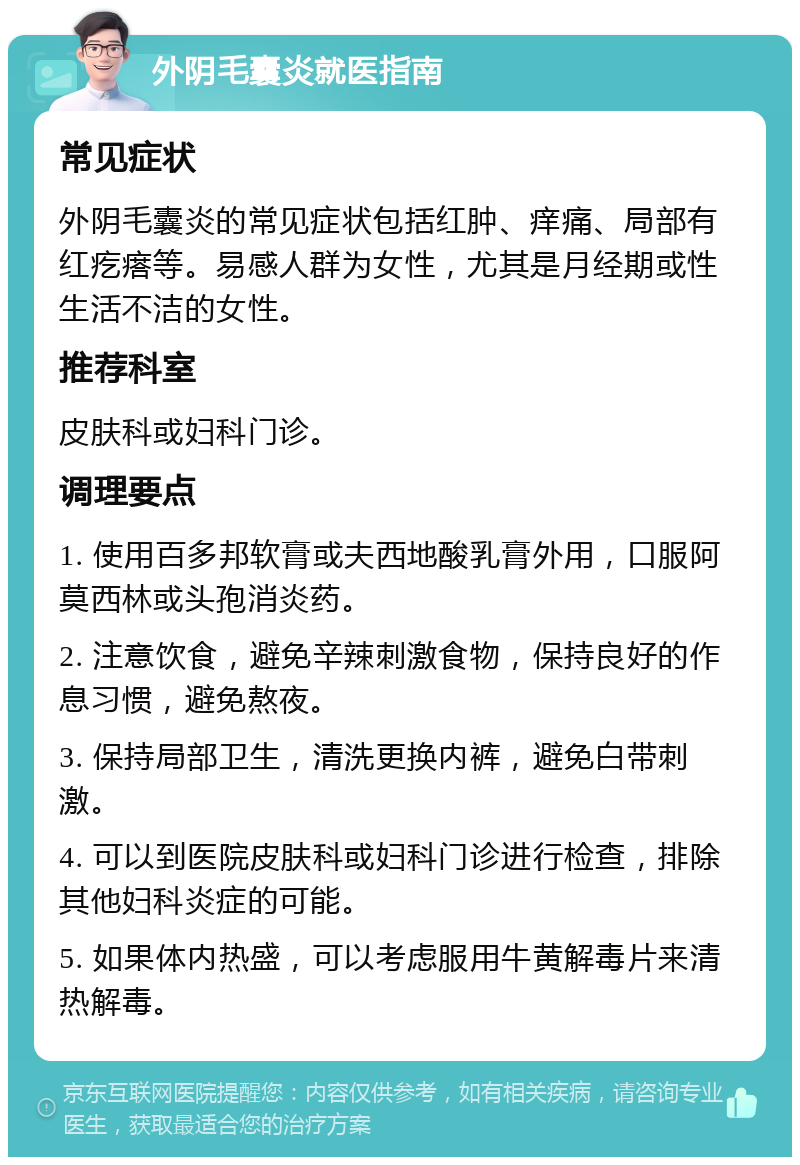 外阴毛囊炎就医指南 常见症状 外阴毛囊炎的常见症状包括红肿、痒痛、局部有红疙瘩等。易感人群为女性，尤其是月经期或性生活不洁的女性。 推荐科室 皮肤科或妇科门诊。 调理要点 1. 使用百多邦软膏或夫西地酸乳膏外用，口服阿莫西林或头孢消炎药。 2. 注意饮食，避免辛辣刺激食物，保持良好的作息习惯，避免熬夜。 3. 保持局部卫生，清洗更换内裤，避免白带刺激。 4. 可以到医院皮肤科或妇科门诊进行检查，排除其他妇科炎症的可能。 5. 如果体内热盛，可以考虑服用牛黄解毒片来清热解毒。