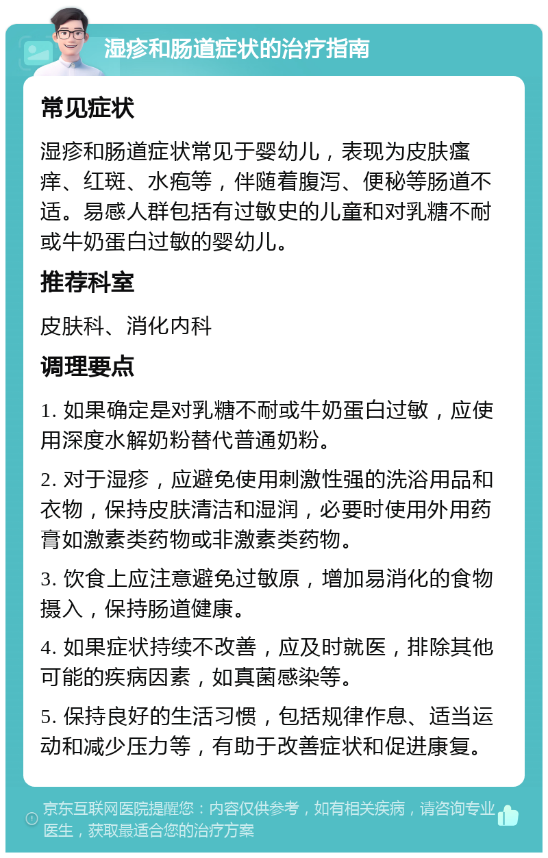 湿疹和肠道症状的治疗指南 常见症状 湿疹和肠道症状常见于婴幼儿，表现为皮肤瘙痒、红斑、水疱等，伴随着腹泻、便秘等肠道不适。易感人群包括有过敏史的儿童和对乳糖不耐或牛奶蛋白过敏的婴幼儿。 推荐科室 皮肤科、消化内科 调理要点 1. 如果确定是对乳糖不耐或牛奶蛋白过敏，应使用深度水解奶粉替代普通奶粉。 2. 对于湿疹，应避免使用刺激性强的洗浴用品和衣物，保持皮肤清洁和湿润，必要时使用外用药膏如激素类药物或非激素类药物。 3. 饮食上应注意避免过敏原，增加易消化的食物摄入，保持肠道健康。 4. 如果症状持续不改善，应及时就医，排除其他可能的疾病因素，如真菌感染等。 5. 保持良好的生活习惯，包括规律作息、适当运动和减少压力等，有助于改善症状和促进康复。