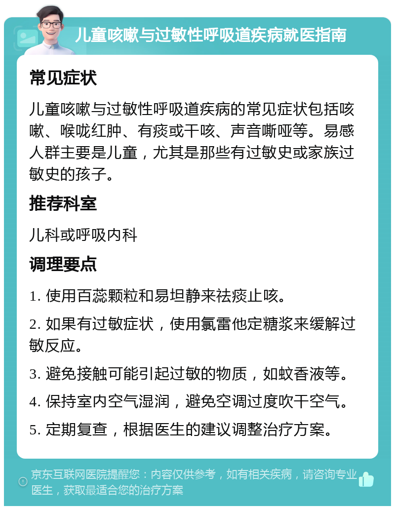 儿童咳嗽与过敏性呼吸道疾病就医指南 常见症状 儿童咳嗽与过敏性呼吸道疾病的常见症状包括咳嗽、喉咙红肿、有痰或干咳、声音嘶哑等。易感人群主要是儿童，尤其是那些有过敏史或家族过敏史的孩子。 推荐科室 儿科或呼吸内科 调理要点 1. 使用百蕊颗粒和易坦静来祛痰止咳。 2. 如果有过敏症状，使用氯雷他定糖浆来缓解过敏反应。 3. 避免接触可能引起过敏的物质，如蚊香液等。 4. 保持室内空气湿润，避免空调过度吹干空气。 5. 定期复查，根据医生的建议调整治疗方案。