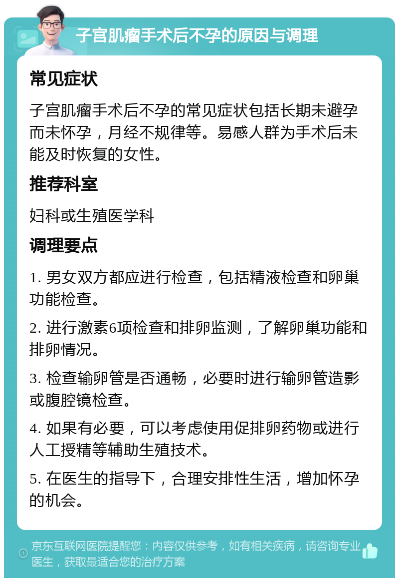 子宫肌瘤手术后不孕的原因与调理 常见症状 子宫肌瘤手术后不孕的常见症状包括长期未避孕而未怀孕，月经不规律等。易感人群为手术后未能及时恢复的女性。 推荐科室 妇科或生殖医学科 调理要点 1. 男女双方都应进行检查，包括精液检查和卵巢功能检查。 2. 进行激素6项检查和排卵监测，了解卵巢功能和排卵情况。 3. 检查输卵管是否通畅，必要时进行输卵管造影或腹腔镜检查。 4. 如果有必要，可以考虑使用促排卵药物或进行人工授精等辅助生殖技术。 5. 在医生的指导下，合理安排性生活，增加怀孕的机会。