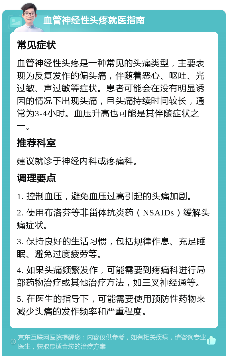 血管神经性头疼就医指南 常见症状 血管神经性头疼是一种常见的头痛类型，主要表现为反复发作的偏头痛，伴随着恶心、呕吐、光过敏、声过敏等症状。患者可能会在没有明显诱因的情况下出现头痛，且头痛持续时间较长，通常为3-4小时。血压升高也可能是其伴随症状之一。 推荐科室 建议就诊于神经内科或疼痛科。 调理要点 1. 控制血压，避免血压过高引起的头痛加剧。 2. 使用布洛芬等非甾体抗炎药（NSAIDs）缓解头痛症状。 3. 保持良好的生活习惯，包括规律作息、充足睡眠、避免过度疲劳等。 4. 如果头痛频繁发作，可能需要到疼痛科进行局部药物治疗或其他治疗方法，如三叉神经通等。 5. 在医生的指导下，可能需要使用预防性药物来减少头痛的发作频率和严重程度。