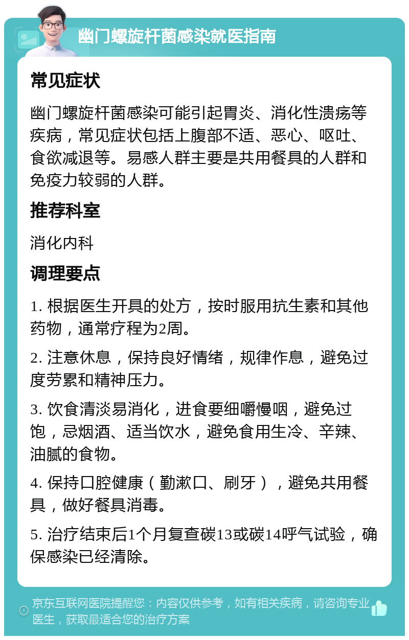 幽门螺旋杆菌感染就医指南 常见症状 幽门螺旋杆菌感染可能引起胃炎、消化性溃疡等疾病，常见症状包括上腹部不适、恶心、呕吐、食欲减退等。易感人群主要是共用餐具的人群和免疫力较弱的人群。 推荐科室 消化内科 调理要点 1. 根据医生开具的处方，按时服用抗生素和其他药物，通常疗程为2周。 2. 注意休息，保持良好情绪，规律作息，避免过度劳累和精神压力。 3. 饮食清淡易消化，进食要细嚼慢咽，避免过饱，忌烟酒、适当饮水，避免食用生冷、辛辣、油腻的食物。 4. 保持口腔健康（勤漱口、刷牙），避免共用餐具，做好餐具消毒。 5. 治疗结束后1个月复查碳13或碳14呼气试验，确保感染已经清除。