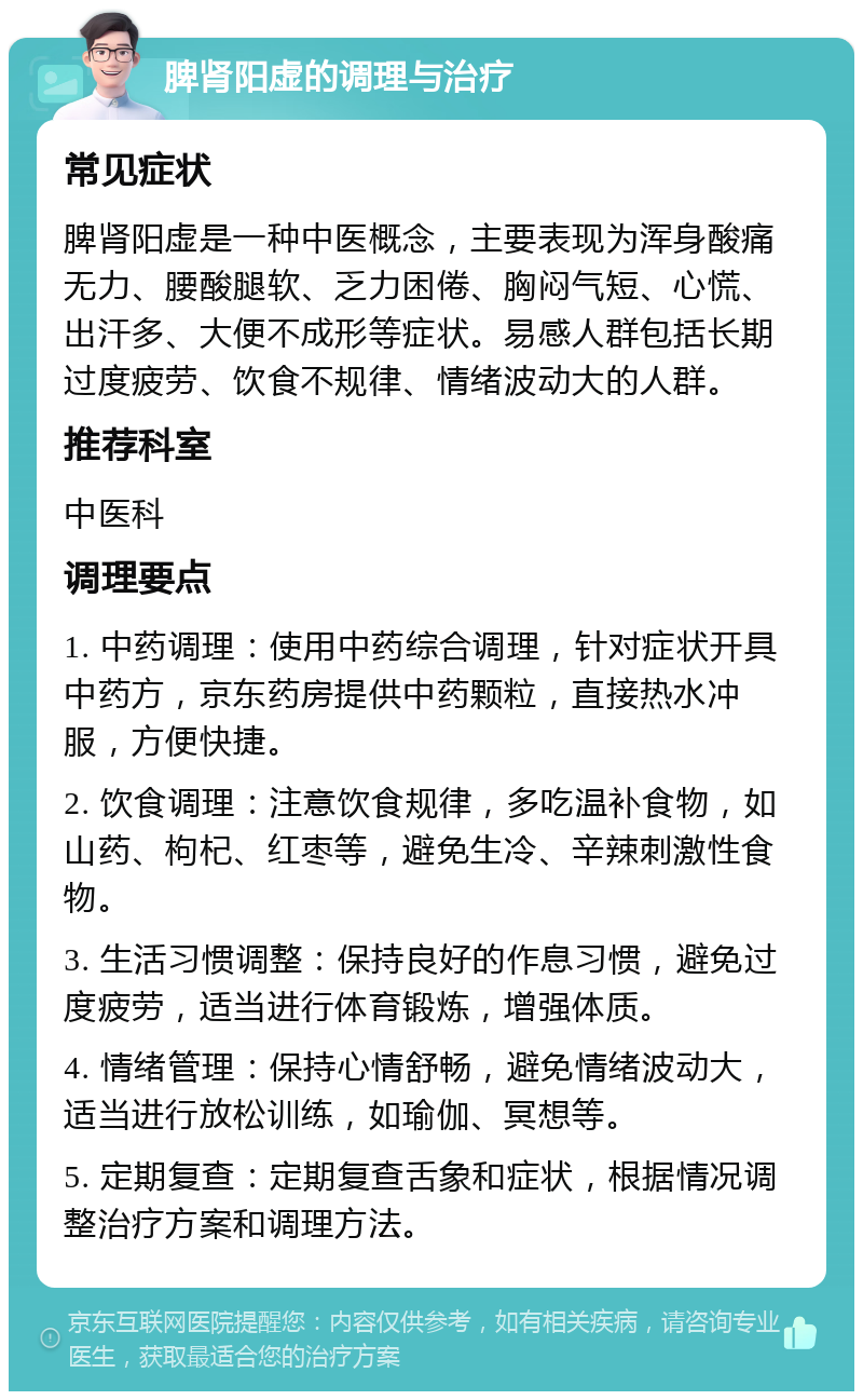 脾肾阳虚的调理与治疗 常见症状 脾肾阳虚是一种中医概念，主要表现为浑身酸痛无力、腰酸腿软、乏力困倦、胸闷气短、心慌、出汗多、大便不成形等症状。易感人群包括长期过度疲劳、饮食不规律、情绪波动大的人群。 推荐科室 中医科 调理要点 1. 中药调理：使用中药综合调理，针对症状开具中药方，京东药房提供中药颗粒，直接热水冲服，方便快捷。 2. 饮食调理：注意饮食规律，多吃温补食物，如山药、枸杞、红枣等，避免生冷、辛辣刺激性食物。 3. 生活习惯调整：保持良好的作息习惯，避免过度疲劳，适当进行体育锻炼，增强体质。 4. 情绪管理：保持心情舒畅，避免情绪波动大，适当进行放松训练，如瑜伽、冥想等。 5. 定期复查：定期复查舌象和症状，根据情况调整治疗方案和调理方法。