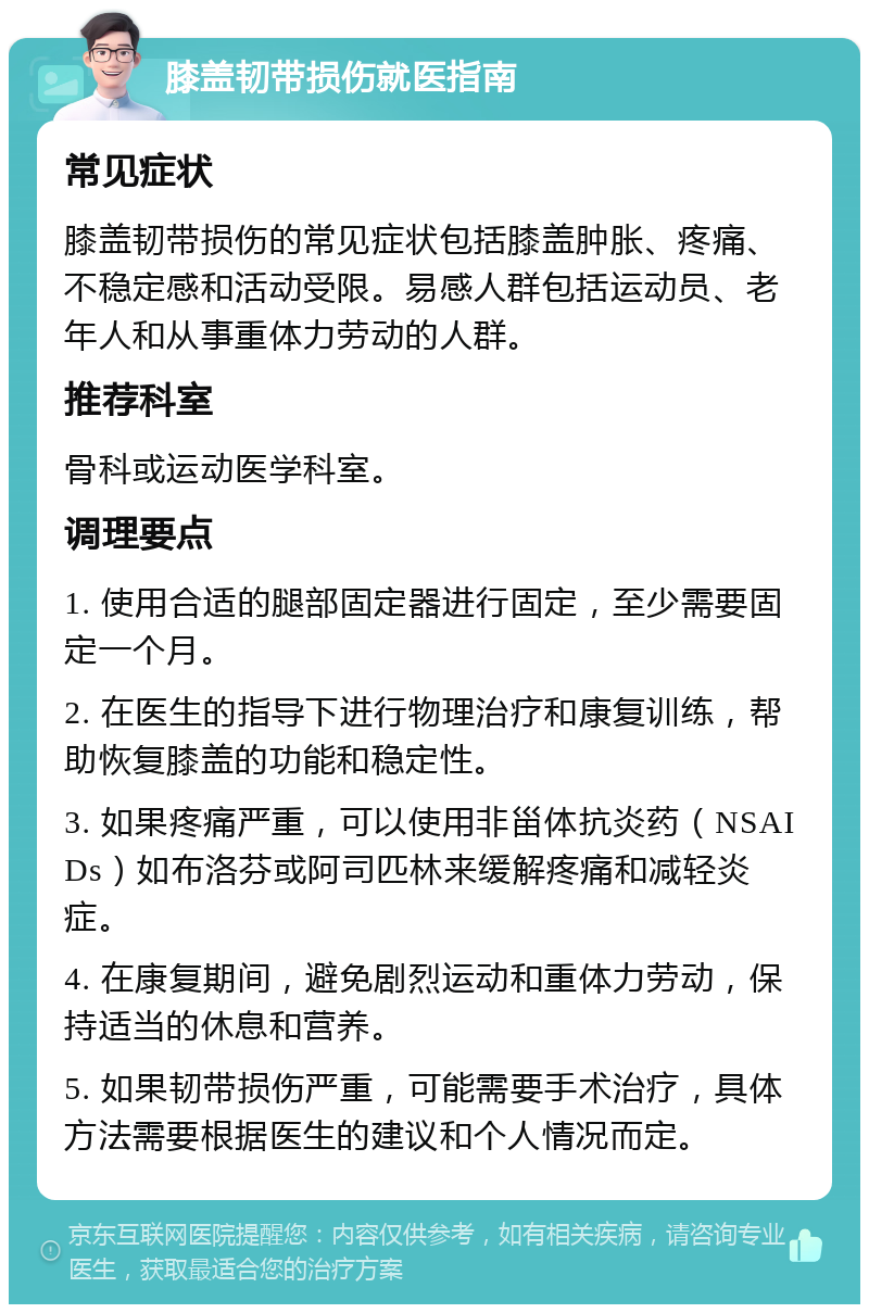 膝盖韧带损伤就医指南 常见症状 膝盖韧带损伤的常见症状包括膝盖肿胀、疼痛、不稳定感和活动受限。易感人群包括运动员、老年人和从事重体力劳动的人群。 推荐科室 骨科或运动医学科室。 调理要点 1. 使用合适的腿部固定器进行固定，至少需要固定一个月。 2. 在医生的指导下进行物理治疗和康复训练，帮助恢复膝盖的功能和稳定性。 3. 如果疼痛严重，可以使用非甾体抗炎药（NSAIDs）如布洛芬或阿司匹林来缓解疼痛和减轻炎症。 4. 在康复期间，避免剧烈运动和重体力劳动，保持适当的休息和营养。 5. 如果韧带损伤严重，可能需要手术治疗，具体方法需要根据医生的建议和个人情况而定。