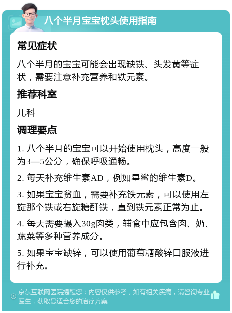 八个半月宝宝枕头使用指南 常见症状 八个半月的宝宝可能会出现缺铁、头发黄等症状，需要注意补充营养和铁元素。 推荐科室 儿科 调理要点 1. 八个半月的宝宝可以开始使用枕头，高度一般为3—5公分，确保呼吸通畅。 2. 每天补充维生素AD，例如星鲨的维生素D。 3. 如果宝宝贫血，需要补充铁元素，可以使用左旋那个铁或右旋糖酐铁，直到铁元素正常为止。 4. 每天需要摄入30g肉类，辅食中应包含肉、奶、蔬菜等多种营养成分。 5. 如果宝宝缺锌，可以使用葡萄糖酸锌口服液进行补充。