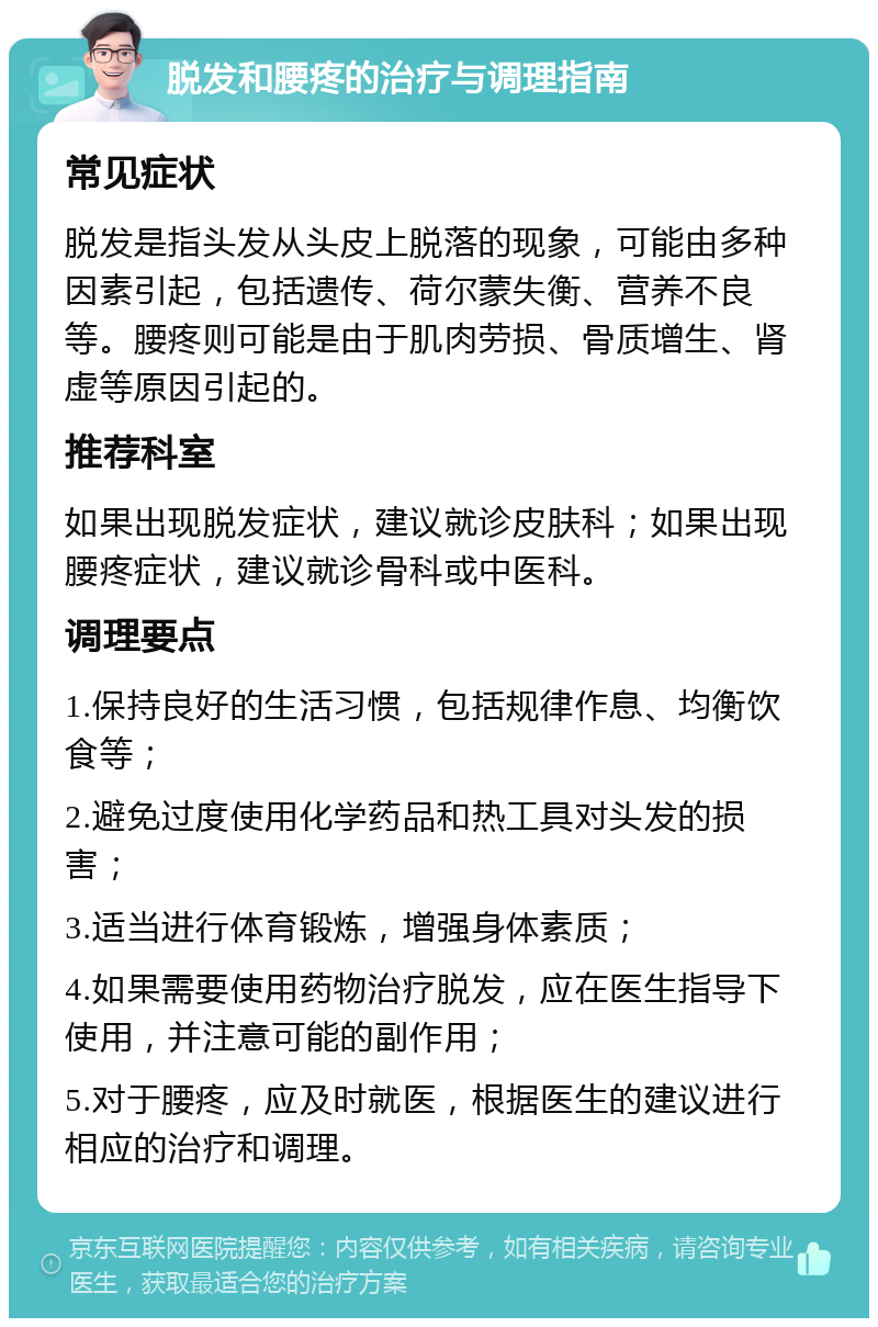 脱发和腰疼的治疗与调理指南 常见症状 脱发是指头发从头皮上脱落的现象，可能由多种因素引起，包括遗传、荷尔蒙失衡、营养不良等。腰疼则可能是由于肌肉劳损、骨质增生、肾虚等原因引起的。 推荐科室 如果出现脱发症状，建议就诊皮肤科；如果出现腰疼症状，建议就诊骨科或中医科。 调理要点 1.保持良好的生活习惯，包括规律作息、均衡饮食等； 2.避免过度使用化学药品和热工具对头发的损害； 3.适当进行体育锻炼，增强身体素质； 4.如果需要使用药物治疗脱发，应在医生指导下使用，并注意可能的副作用； 5.对于腰疼，应及时就医，根据医生的建议进行相应的治疗和调理。