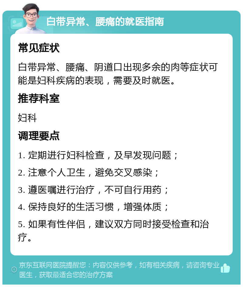 白带异常、腰痛的就医指南 常见症状 白带异常、腰痛、阴道口出现多余的肉等症状可能是妇科疾病的表现，需要及时就医。 推荐科室 妇科 调理要点 1. 定期进行妇科检查，及早发现问题； 2. 注意个人卫生，避免交叉感染； 3. 遵医嘱进行治疗，不可自行用药； 4. 保持良好的生活习惯，增强体质； 5. 如果有性伴侣，建议双方同时接受检查和治疗。