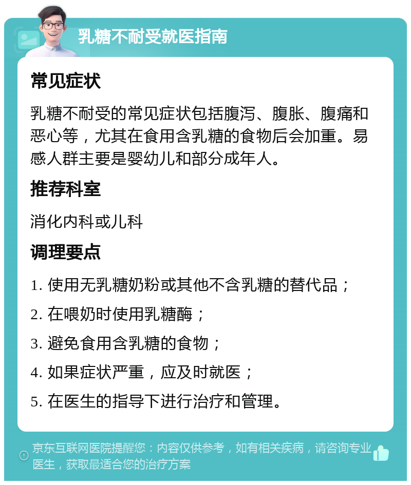 乳糖不耐受就医指南 常见症状 乳糖不耐受的常见症状包括腹泻、腹胀、腹痛和恶心等，尤其在食用含乳糖的食物后会加重。易感人群主要是婴幼儿和部分成年人。 推荐科室 消化内科或儿科 调理要点 1. 使用无乳糖奶粉或其他不含乳糖的替代品； 2. 在喂奶时使用乳糖酶； 3. 避免食用含乳糖的食物； 4. 如果症状严重，应及时就医； 5. 在医生的指导下进行治疗和管理。