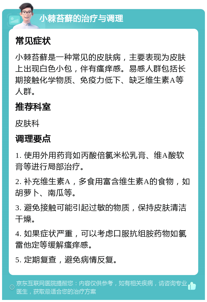 小棘苔藓的治疗与调理 常见症状 小棘苔藓是一种常见的皮肤病，主要表现为皮肤上出现白色小包，伴有瘙痒感。易感人群包括长期接触化学物质、免疫力低下、缺乏维生素A等人群。 推荐科室 皮肤科 调理要点 1. 使用外用药膏如丙酸倍氯米松乳膏、维A酸软膏等进行局部治疗。 2. 补充维生素A，多食用富含维生素A的食物，如胡萝卜、南瓜等。 3. 避免接触可能引起过敏的物质，保持皮肤清洁干燥。 4. 如果症状严重，可以考虑口服抗组胺药物如氯雷他定等缓解瘙痒感。 5. 定期复查，避免病情反复。