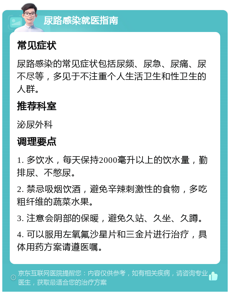 尿路感染就医指南 常见症状 尿路感染的常见症状包括尿频、尿急、尿痛、尿不尽等，多见于不注重个人生活卫生和性卫生的人群。 推荐科室 泌尿外科 调理要点 1. 多饮水，每天保持2000毫升以上的饮水量，勤排尿、不憋尿。 2. 禁忌吸烟饮酒，避免辛辣刺激性的食物，多吃粗纤维的蔬菜水果。 3. 注意会阴部的保暖，避免久站、久坐、久蹲。 4. 可以服用左氧氟沙星片和三金片进行治疗，具体用药方案请遵医嘱。