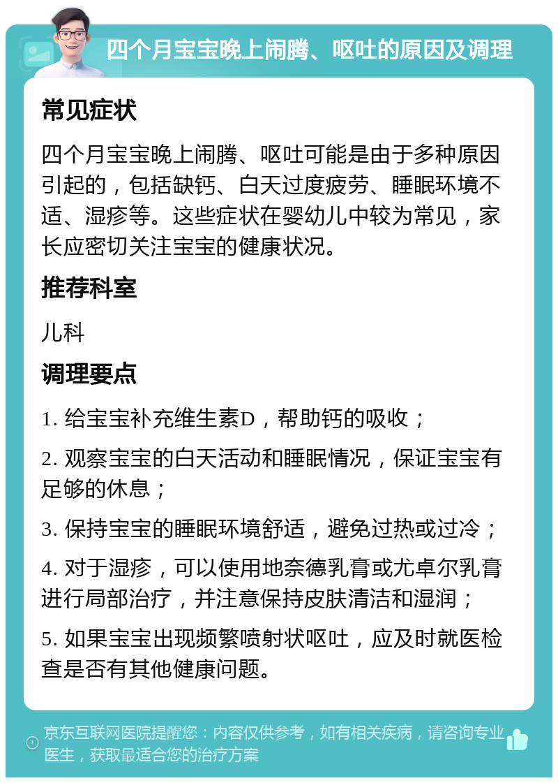 四个月宝宝晚上闹腾、呕吐的原因及调理 常见症状 四个月宝宝晚上闹腾、呕吐可能是由于多种原因引起的，包括缺钙、白天过度疲劳、睡眠环境不适、湿疹等。这些症状在婴幼儿中较为常见，家长应密切关注宝宝的健康状况。 推荐科室 儿科 调理要点 1. 给宝宝补充维生素D，帮助钙的吸收； 2. 观察宝宝的白天活动和睡眠情况，保证宝宝有足够的休息； 3. 保持宝宝的睡眠环境舒适，避免过热或过冷； 4. 对于湿疹，可以使用地奈德乳膏或尤卓尔乳膏进行局部治疗，并注意保持皮肤清洁和湿润； 5. 如果宝宝出现频繁喷射状呕吐，应及时就医检查是否有其他健康问题。