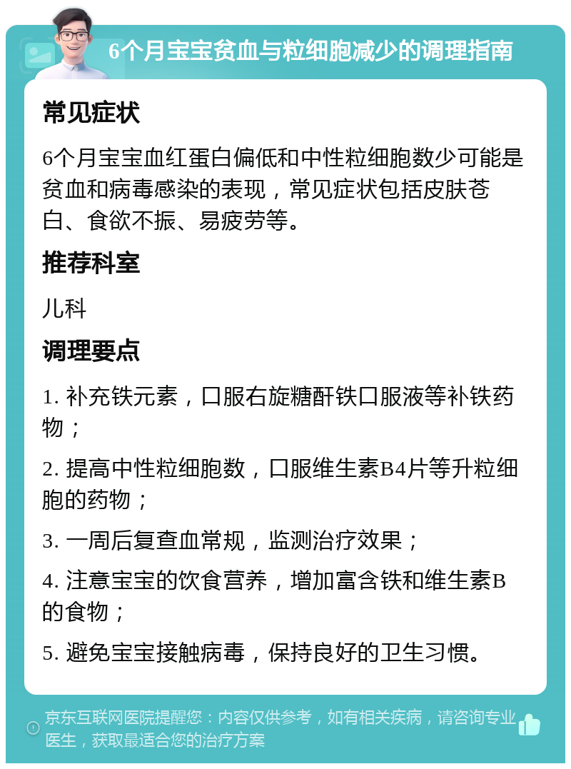 6个月宝宝贫血与粒细胞减少的调理指南 常见症状 6个月宝宝血红蛋白偏低和中性粒细胞数少可能是贫血和病毒感染的表现，常见症状包括皮肤苍白、食欲不振、易疲劳等。 推荐科室 儿科 调理要点 1. 补充铁元素，口服右旋糖酐铁口服液等补铁药物； 2. 提高中性粒细胞数，口服维生素B4片等升粒细胞的药物； 3. 一周后复查血常规，监测治疗效果； 4. 注意宝宝的饮食营养，增加富含铁和维生素B的食物； 5. 避免宝宝接触病毒，保持良好的卫生习惯。