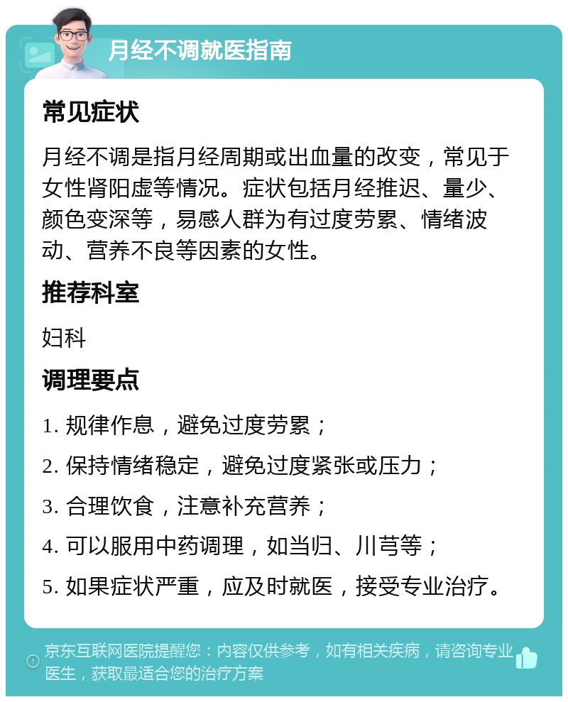 月经不调就医指南 常见症状 月经不调是指月经周期或出血量的改变，常见于女性肾阳虚等情况。症状包括月经推迟、量少、颜色变深等，易感人群为有过度劳累、情绪波动、营养不良等因素的女性。 推荐科室 妇科 调理要点 1. 规律作息，避免过度劳累； 2. 保持情绪稳定，避免过度紧张或压力； 3. 合理饮食，注意补充营养； 4. 可以服用中药调理，如当归、川芎等； 5. 如果症状严重，应及时就医，接受专业治疗。