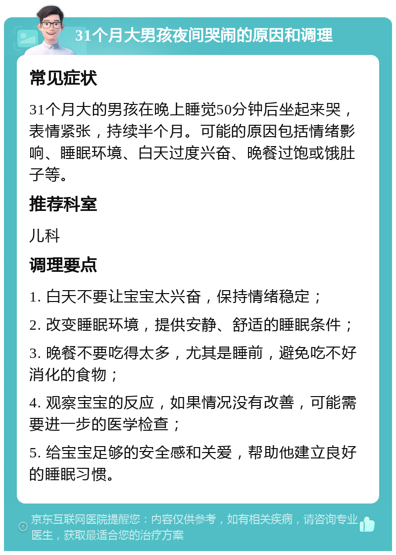 31个月大男孩夜间哭闹的原因和调理 常见症状 31个月大的男孩在晚上睡觉50分钟后坐起来哭，表情紧张，持续半个月。可能的原因包括情绪影响、睡眠环境、白天过度兴奋、晚餐过饱或饿肚子等。 推荐科室 儿科 调理要点 1. 白天不要让宝宝太兴奋，保持情绪稳定； 2. 改变睡眠环境，提供安静、舒适的睡眠条件； 3. 晚餐不要吃得太多，尤其是睡前，避免吃不好消化的食物； 4. 观察宝宝的反应，如果情况没有改善，可能需要进一步的医学检查； 5. 给宝宝足够的安全感和关爱，帮助他建立良好的睡眠习惯。