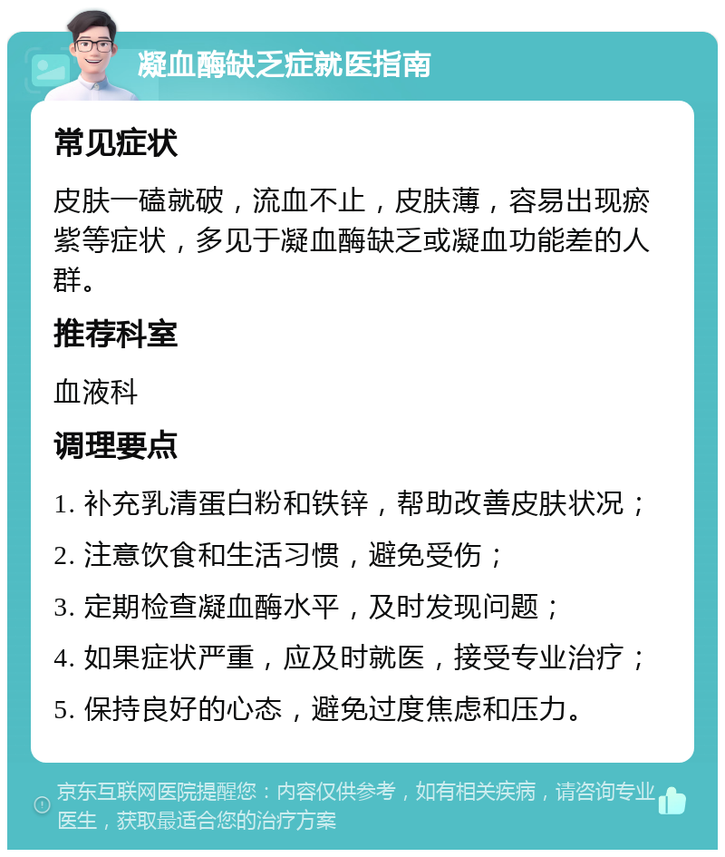 凝血酶缺乏症就医指南 常见症状 皮肤一磕就破，流血不止，皮肤薄，容易出现瘀紫等症状，多见于凝血酶缺乏或凝血功能差的人群。 推荐科室 血液科 调理要点 1. 补充乳清蛋白粉和铁锌，帮助改善皮肤状况； 2. 注意饮食和生活习惯，避免受伤； 3. 定期检查凝血酶水平，及时发现问题； 4. 如果症状严重，应及时就医，接受专业治疗； 5. 保持良好的心态，避免过度焦虑和压力。