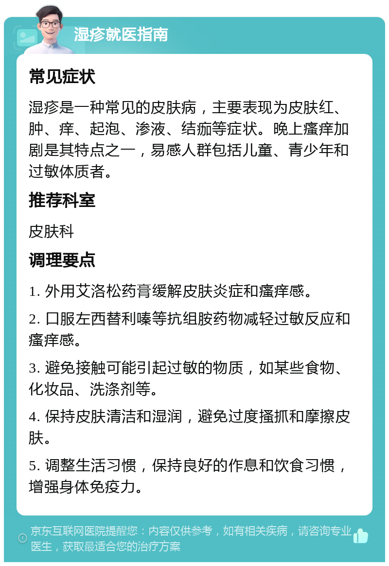 湿疹就医指南 常见症状 湿疹是一种常见的皮肤病，主要表现为皮肤红、肿、痒、起泡、渗液、结痂等症状。晚上瘙痒加剧是其特点之一，易感人群包括儿童、青少年和过敏体质者。 推荐科室 皮肤科 调理要点 1. 外用艾洛松药膏缓解皮肤炎症和瘙痒感。 2. 口服左西替利嗪等抗组胺药物减轻过敏反应和瘙痒感。 3. 避免接触可能引起过敏的物质，如某些食物、化妆品、洗涤剂等。 4. 保持皮肤清洁和湿润，避免过度搔抓和摩擦皮肤。 5. 调整生活习惯，保持良好的作息和饮食习惯，增强身体免疫力。