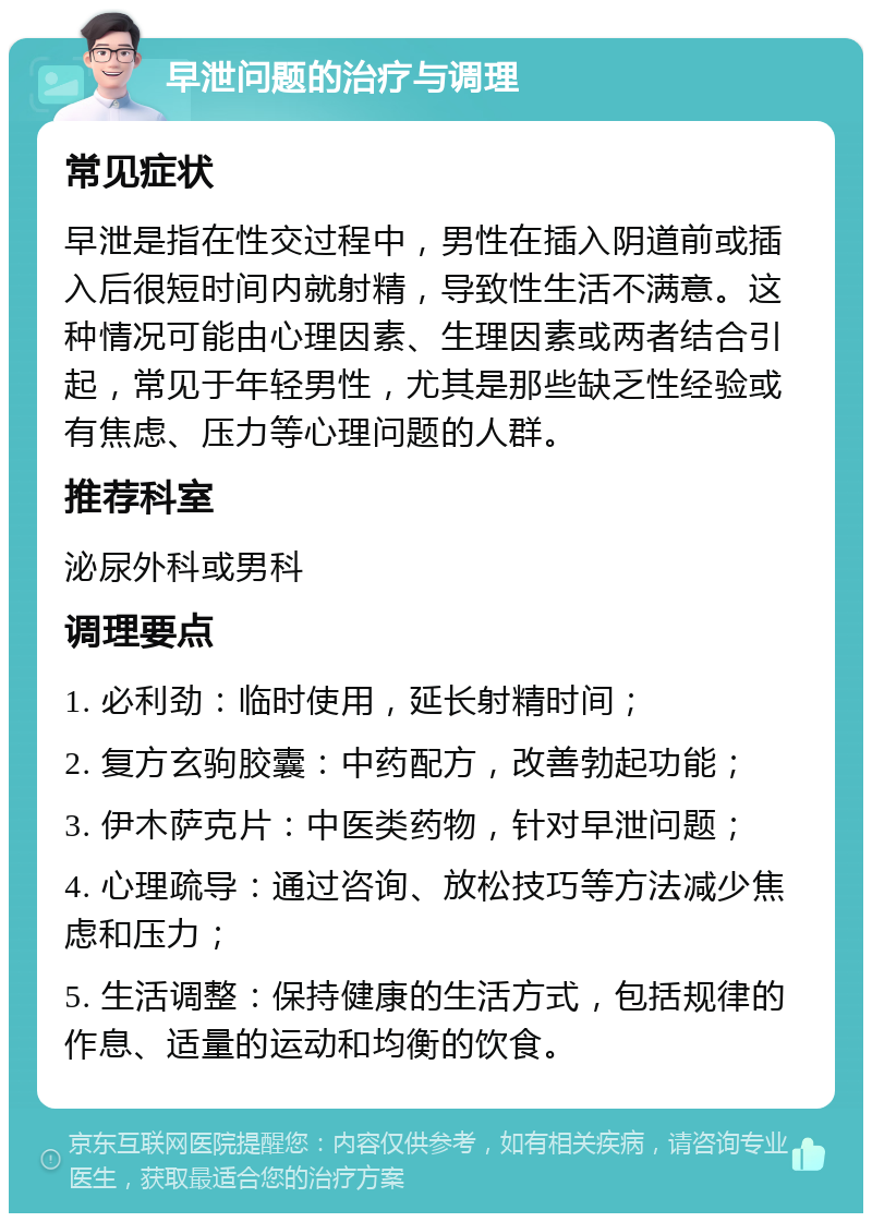 早泄问题的治疗与调理 常见症状 早泄是指在性交过程中，男性在插入阴道前或插入后很短时间内就射精，导致性生活不满意。这种情况可能由心理因素、生理因素或两者结合引起，常见于年轻男性，尤其是那些缺乏性经验或有焦虑、压力等心理问题的人群。 推荐科室 泌尿外科或男科 调理要点 1. 必利劲：临时使用，延长射精时间； 2. 复方玄驹胶囊：中药配方，改善勃起功能； 3. 伊木萨克片：中医类药物，针对早泄问题； 4. 心理疏导：通过咨询、放松技巧等方法减少焦虑和压力； 5. 生活调整：保持健康的生活方式，包括规律的作息、适量的运动和均衡的饮食。