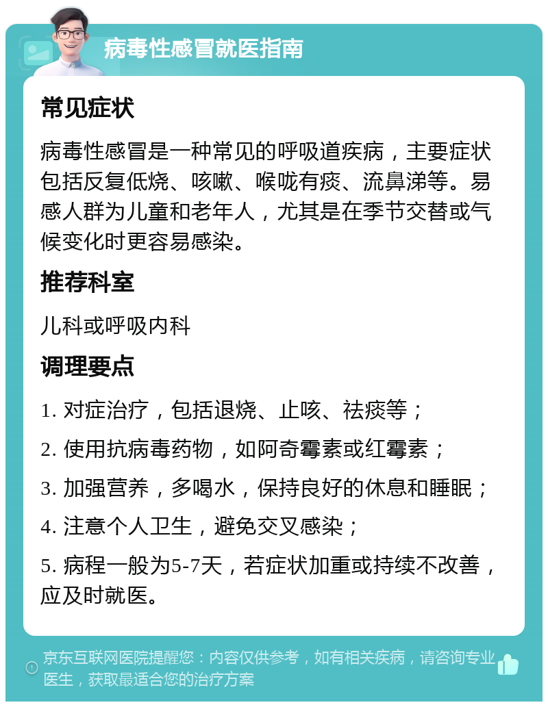 病毒性感冒就医指南 常见症状 病毒性感冒是一种常见的呼吸道疾病，主要症状包括反复低烧、咳嗽、喉咙有痰、流鼻涕等。易感人群为儿童和老年人，尤其是在季节交替或气候变化时更容易感染。 推荐科室 儿科或呼吸内科 调理要点 1. 对症治疗，包括退烧、止咳、祛痰等； 2. 使用抗病毒药物，如阿奇霉素或红霉素； 3. 加强营养，多喝水，保持良好的休息和睡眠； 4. 注意个人卫生，避免交叉感染； 5. 病程一般为5-7天，若症状加重或持续不改善，应及时就医。