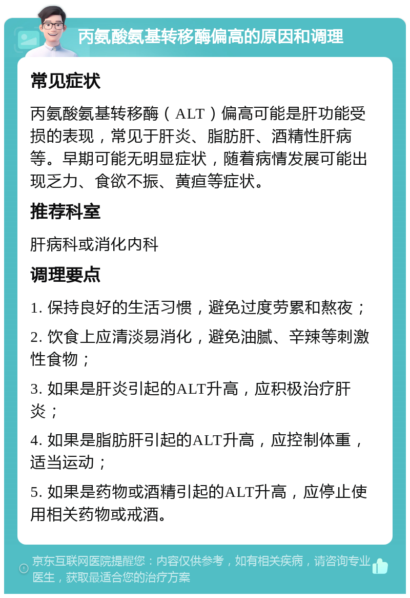 丙氨酸氨基转移酶偏高的原因和调理 常见症状 丙氨酸氨基转移酶（ALT）偏高可能是肝功能受损的表现，常见于肝炎、脂肪肝、酒精性肝病等。早期可能无明显症状，随着病情发展可能出现乏力、食欲不振、黄疸等症状。 推荐科室 肝病科或消化内科 调理要点 1. 保持良好的生活习惯，避免过度劳累和熬夜； 2. 饮食上应清淡易消化，避免油腻、辛辣等刺激性食物； 3. 如果是肝炎引起的ALT升高，应积极治疗肝炎； 4. 如果是脂肪肝引起的ALT升高，应控制体重，适当运动； 5. 如果是药物或酒精引起的ALT升高，应停止使用相关药物或戒酒。