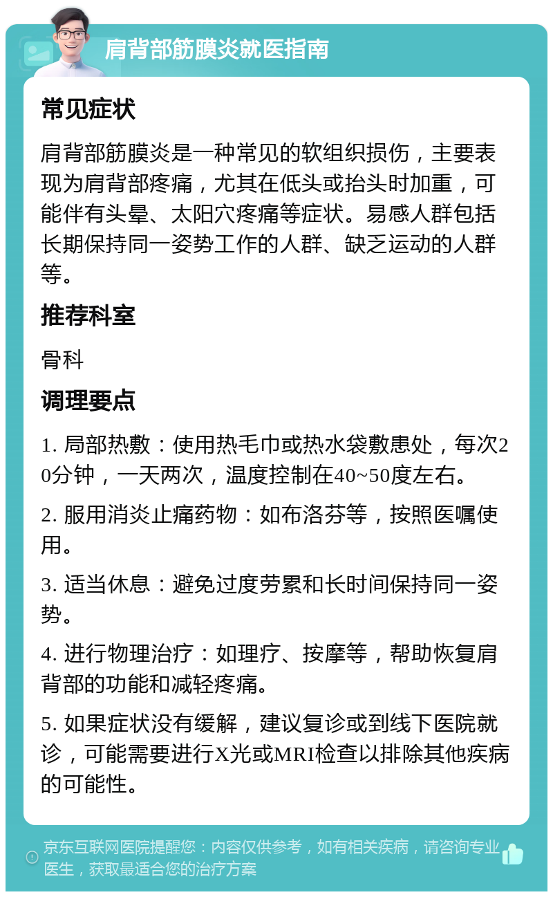 肩背部筋膜炎就医指南 常见症状 肩背部筋膜炎是一种常见的软组织损伤，主要表现为肩背部疼痛，尤其在低头或抬头时加重，可能伴有头晕、太阳穴疼痛等症状。易感人群包括长期保持同一姿势工作的人群、缺乏运动的人群等。 推荐科室 骨科 调理要点 1. 局部热敷：使用热毛巾或热水袋敷患处，每次20分钟，一天两次，温度控制在40~50度左右。 2. 服用消炎止痛药物：如布洛芬等，按照医嘱使用。 3. 适当休息：避免过度劳累和长时间保持同一姿势。 4. 进行物理治疗：如理疗、按摩等，帮助恢复肩背部的功能和减轻疼痛。 5. 如果症状没有缓解，建议复诊或到线下医院就诊，可能需要进行X光或MRI检查以排除其他疾病的可能性。