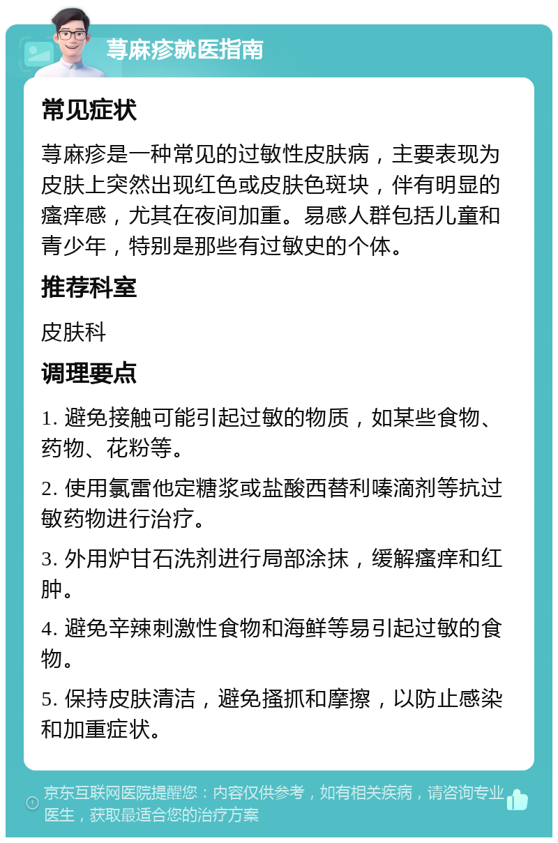 荨麻疹就医指南 常见症状 荨麻疹是一种常见的过敏性皮肤病，主要表现为皮肤上突然出现红色或皮肤色斑块，伴有明显的瘙痒感，尤其在夜间加重。易感人群包括儿童和青少年，特别是那些有过敏史的个体。 推荐科室 皮肤科 调理要点 1. 避免接触可能引起过敏的物质，如某些食物、药物、花粉等。 2. 使用氯雷他定糖浆或盐酸西替利嗪滴剂等抗过敏药物进行治疗。 3. 外用炉甘石洗剂进行局部涂抹，缓解瘙痒和红肿。 4. 避免辛辣刺激性食物和海鲜等易引起过敏的食物。 5. 保持皮肤清洁，避免搔抓和摩擦，以防止感染和加重症状。