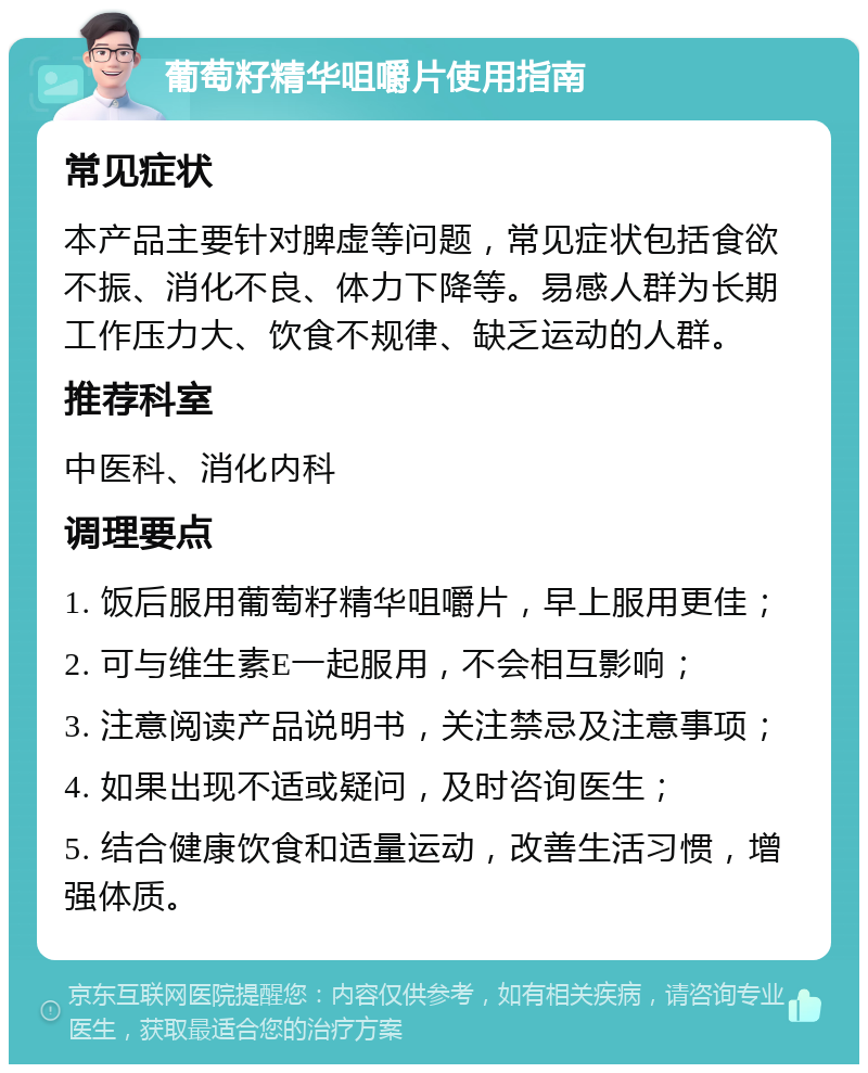 葡萄籽精华咀嚼片使用指南 常见症状 本产品主要针对脾虚等问题，常见症状包括食欲不振、消化不良、体力下降等。易感人群为长期工作压力大、饮食不规律、缺乏运动的人群。 推荐科室 中医科、消化内科 调理要点 1. 饭后服用葡萄籽精华咀嚼片，早上服用更佳； 2. 可与维生素E一起服用，不会相互影响； 3. 注意阅读产品说明书，关注禁忌及注意事项； 4. 如果出现不适或疑问，及时咨询医生； 5. 结合健康饮食和适量运动，改善生活习惯，增强体质。