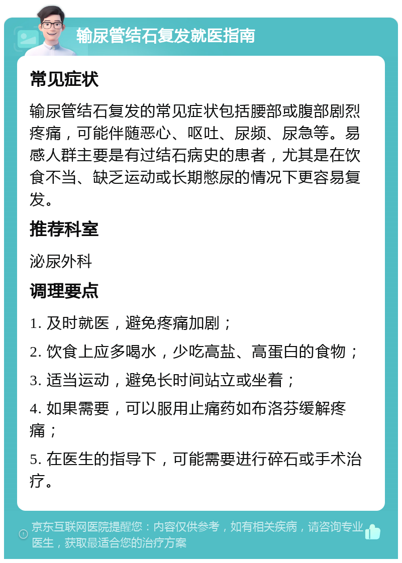 输尿管结石复发就医指南 常见症状 输尿管结石复发的常见症状包括腰部或腹部剧烈疼痛，可能伴随恶心、呕吐、尿频、尿急等。易感人群主要是有过结石病史的患者，尤其是在饮食不当、缺乏运动或长期憋尿的情况下更容易复发。 推荐科室 泌尿外科 调理要点 1. 及时就医，避免疼痛加剧； 2. 饮食上应多喝水，少吃高盐、高蛋白的食物； 3. 适当运动，避免长时间站立或坐着； 4. 如果需要，可以服用止痛药如布洛芬缓解疼痛； 5. 在医生的指导下，可能需要进行碎石或手术治疗。