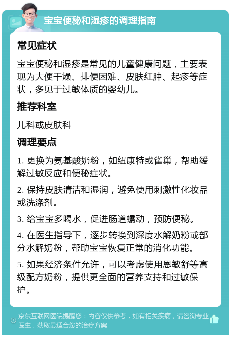 宝宝便秘和湿疹的调理指南 常见症状 宝宝便秘和湿疹是常见的儿童健康问题，主要表现为大便干燥、排便困难、皮肤红肿、起疹等症状，多见于过敏体质的婴幼儿。 推荐科室 儿科或皮肤科 调理要点 1. 更换为氨基酸奶粉，如纽康特或雀巢，帮助缓解过敏反应和便秘症状。 2. 保持皮肤清洁和湿润，避免使用刺激性化妆品或洗涤剂。 3. 给宝宝多喝水，促进肠道蠕动，预防便秘。 4. 在医生指导下，逐步转换到深度水解奶粉或部分水解奶粉，帮助宝宝恢复正常的消化功能。 5. 如果经济条件允许，可以考虑使用恩敏舒等高级配方奶粉，提供更全面的营养支持和过敏保护。