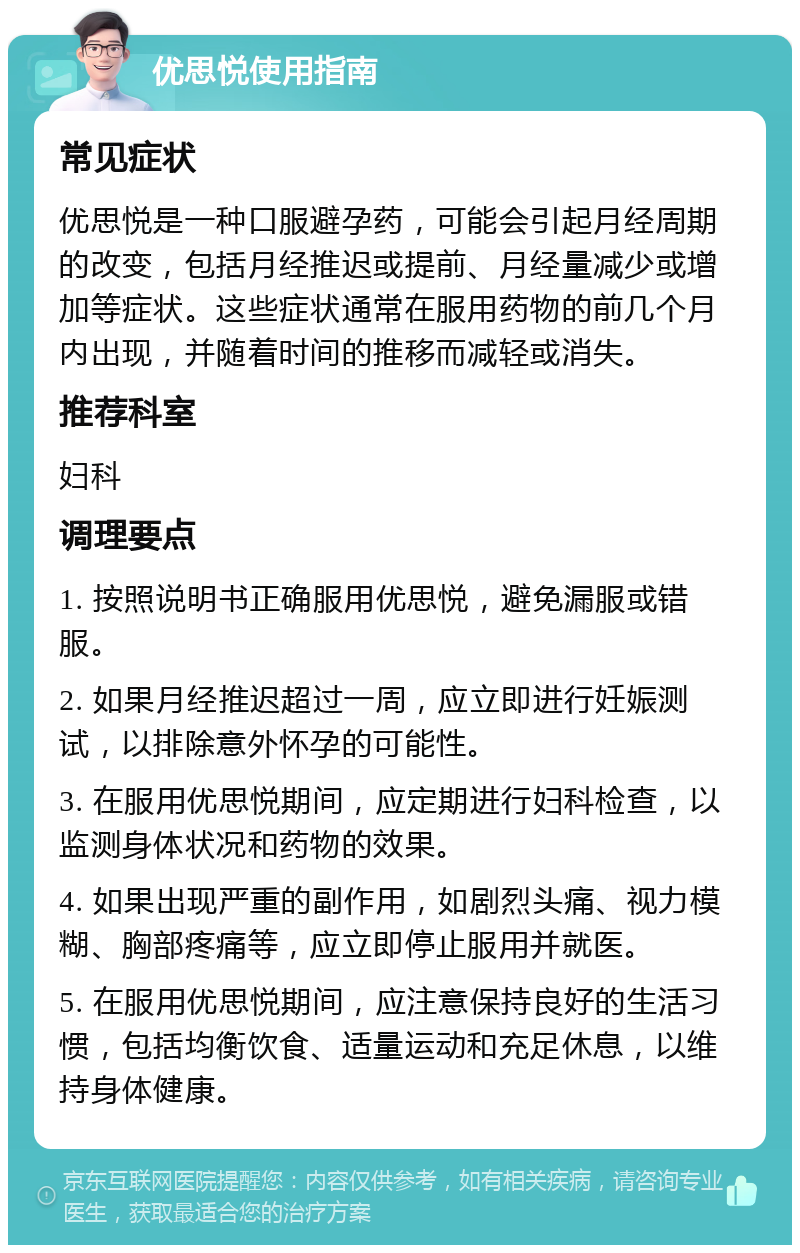 优思悦使用指南 常见症状 优思悦是一种口服避孕药，可能会引起月经周期的改变，包括月经推迟或提前、月经量减少或增加等症状。这些症状通常在服用药物的前几个月内出现，并随着时间的推移而减轻或消失。 推荐科室 妇科 调理要点 1. 按照说明书正确服用优思悦，避免漏服或错服。 2. 如果月经推迟超过一周，应立即进行妊娠测试，以排除意外怀孕的可能性。 3. 在服用优思悦期间，应定期进行妇科检查，以监测身体状况和药物的效果。 4. 如果出现严重的副作用，如剧烈头痛、视力模糊、胸部疼痛等，应立即停止服用并就医。 5. 在服用优思悦期间，应注意保持良好的生活习惯，包括均衡饮食、适量运动和充足休息，以维持身体健康。