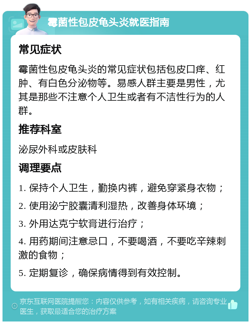 霉菌性包皮龟头炎就医指南 常见症状 霉菌性包皮龟头炎的常见症状包括包皮口痒、红肿、有白色分泌物等。易感人群主要是男性，尤其是那些不注意个人卫生或者有不洁性行为的人群。 推荐科室 泌尿外科或皮肤科 调理要点 1. 保持个人卫生，勤换内裤，避免穿紧身衣物； 2. 使用泌宁胶囊清利湿热，改善身体环境； 3. 外用达克宁软膏进行治疗； 4. 用药期间注意忌口，不要喝酒，不要吃辛辣刺激的食物； 5. 定期复诊，确保病情得到有效控制。