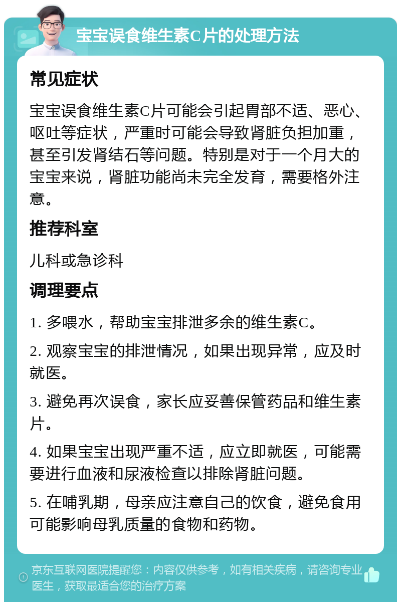 宝宝误食维生素C片的处理方法 常见症状 宝宝误食维生素C片可能会引起胃部不适、恶心、呕吐等症状，严重时可能会导致肾脏负担加重，甚至引发肾结石等问题。特别是对于一个月大的宝宝来说，肾脏功能尚未完全发育，需要格外注意。 推荐科室 儿科或急诊科 调理要点 1. 多喂水，帮助宝宝排泄多余的维生素C。 2. 观察宝宝的排泄情况，如果出现异常，应及时就医。 3. 避免再次误食，家长应妥善保管药品和维生素片。 4. 如果宝宝出现严重不适，应立即就医，可能需要进行血液和尿液检查以排除肾脏问题。 5. 在哺乳期，母亲应注意自己的饮食，避免食用可能影响母乳质量的食物和药物。