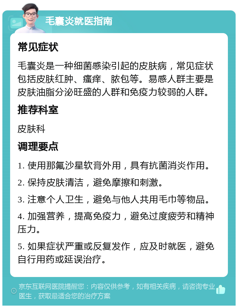 毛囊炎就医指南 常见症状 毛囊炎是一种细菌感染引起的皮肤病，常见症状包括皮肤红肿、瘙痒、脓包等。易感人群主要是皮肤油脂分泌旺盛的人群和免疫力较弱的人群。 推荐科室 皮肤科 调理要点 1. 使用那氟沙星软膏外用，具有抗菌消炎作用。 2. 保持皮肤清洁，避免摩擦和刺激。 3. 注意个人卫生，避免与他人共用毛巾等物品。 4. 加强营养，提高免疫力，避免过度疲劳和精神压力。 5. 如果症状严重或反复发作，应及时就医，避免自行用药或延误治疗。