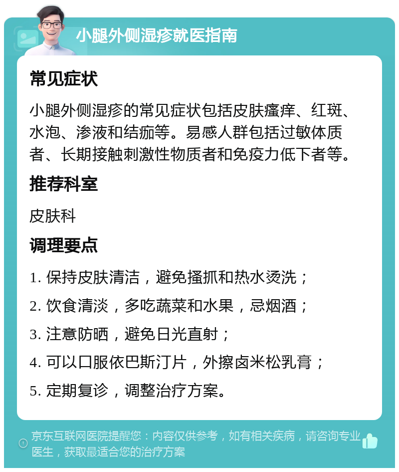 小腿外侧湿疹就医指南 常见症状 小腿外侧湿疹的常见症状包括皮肤瘙痒、红斑、水泡、渗液和结痂等。易感人群包括过敏体质者、长期接触刺激性物质者和免疫力低下者等。 推荐科室 皮肤科 调理要点 1. 保持皮肤清洁，避免搔抓和热水烫洗； 2. 饮食清淡，多吃蔬菜和水果，忌烟酒； 3. 注意防晒，避免日光直射； 4. 可以口服依巴斯汀片，外擦卤米松乳膏； 5. 定期复诊，调整治疗方案。