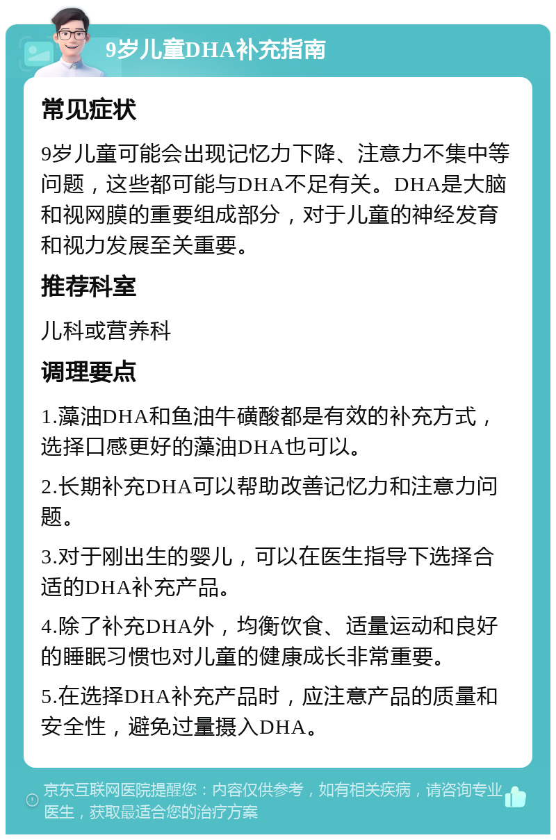 9岁儿童DHA补充指南 常见症状 9岁儿童可能会出现记忆力下降、注意力不集中等问题，这些都可能与DHA不足有关。DHA是大脑和视网膜的重要组成部分，对于儿童的神经发育和视力发展至关重要。 推荐科室 儿科或营养科 调理要点 1.藻油DHA和鱼油牛磺酸都是有效的补充方式，选择口感更好的藻油DHA也可以。 2.长期补充DHA可以帮助改善记忆力和注意力问题。 3.对于刚出生的婴儿，可以在医生指导下选择合适的DHA补充产品。 4.除了补充DHA外，均衡饮食、适量运动和良好的睡眠习惯也对儿童的健康成长非常重要。 5.在选择DHA补充产品时，应注意产品的质量和安全性，避免过量摄入DHA。