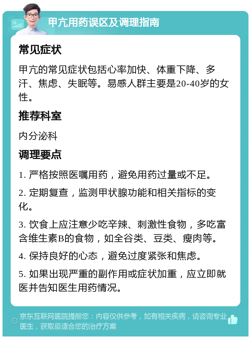 甲亢用药误区及调理指南 常见症状 甲亢的常见症状包括心率加快、体重下降、多汗、焦虑、失眠等。易感人群主要是20-40岁的女性。 推荐科室 内分泌科 调理要点 1. 严格按照医嘱用药，避免用药过量或不足。 2. 定期复查，监测甲状腺功能和相关指标的变化。 3. 饮食上应注意少吃辛辣、刺激性食物，多吃富含维生素B的食物，如全谷类、豆类、瘦肉等。 4. 保持良好的心态，避免过度紧张和焦虑。 5. 如果出现严重的副作用或症状加重，应立即就医并告知医生用药情况。